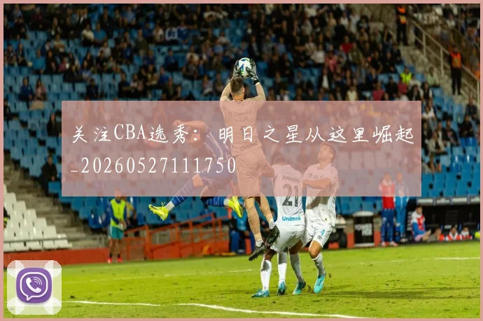关注CBA选秀：明日之星从这里崛起_20260527111750