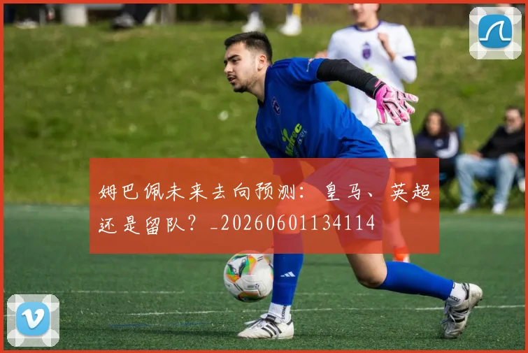 姆巴佩未来去向预测:皇马、英超还是留队?_20260601134114