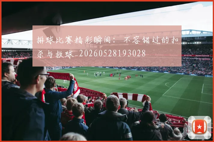 排球比赛精彩瞬间：不容错过的扣杀与救球_20260528193028