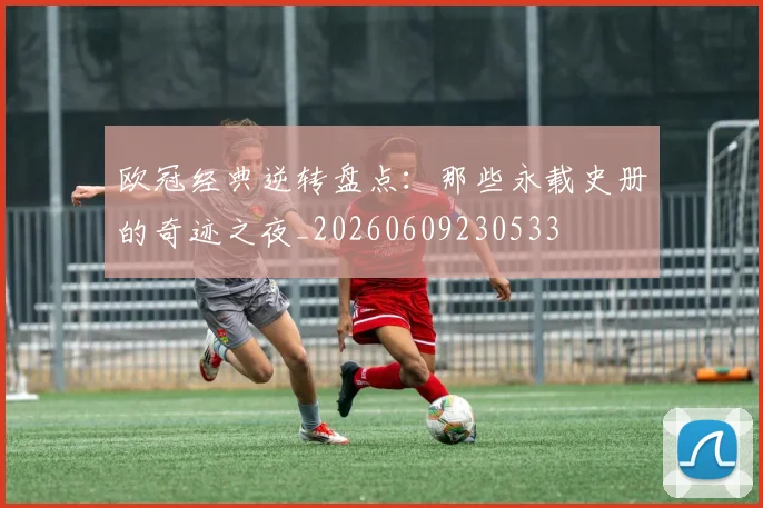 欧冠经典逆转盘点：那些永载史册的奇迹之夜_20260609230533