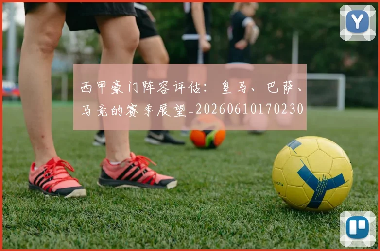 西甲豪门阵容评估:皇马、巴萨、马竞的赛季展望_20260610170230